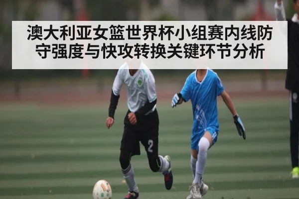 澳大利亚女篮世界杯小组赛内线防守强度与快攻转换关键环节分析